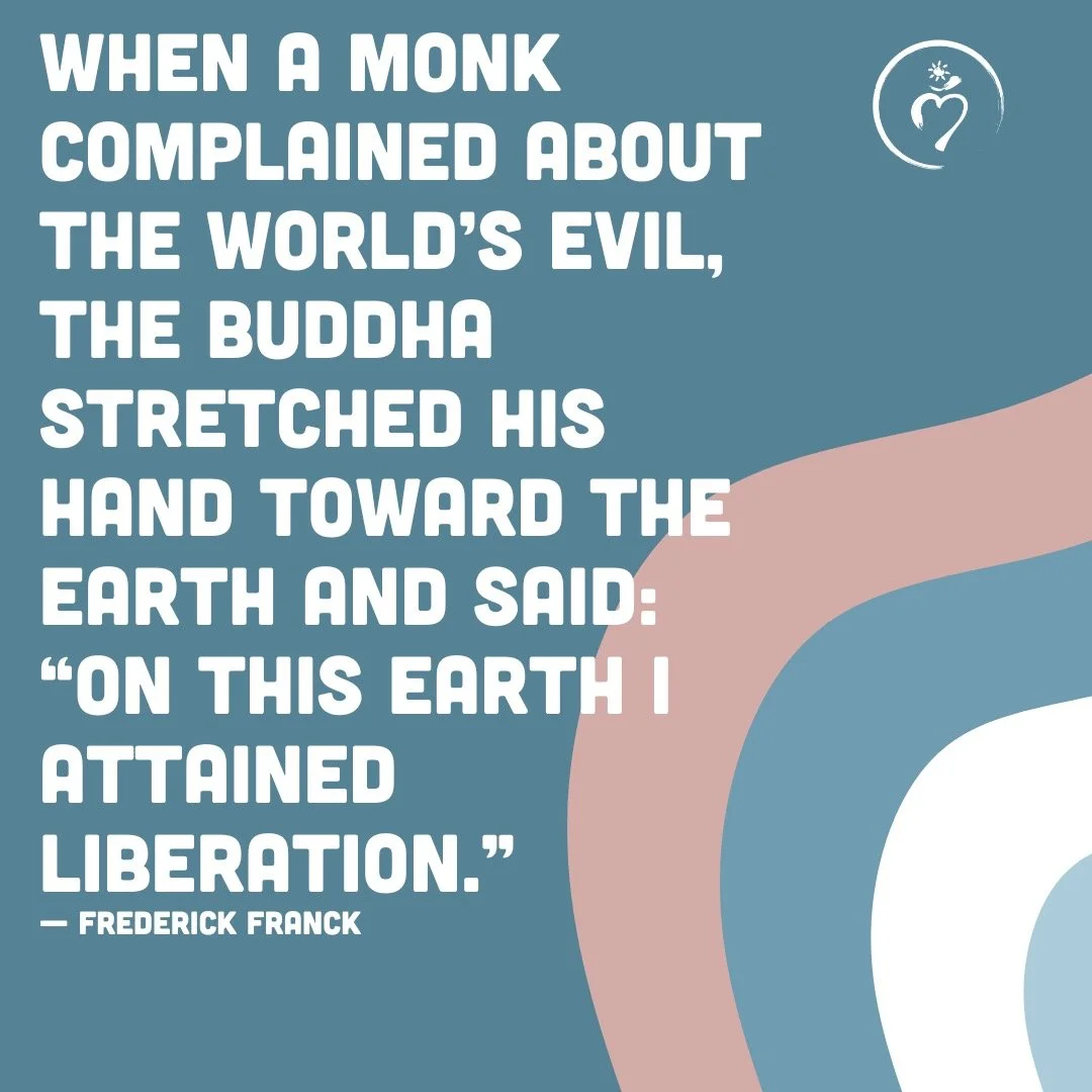 When a monk complained about the world&rsquo;s evil, the Buddha stretched his hand toward the Earth and said:

&ldquo;On this Earth I attained Liberation.&rdquo;
&mdash; Frederick Franck

I love this reminder - that awakening doesn&rsquo;t happen som
