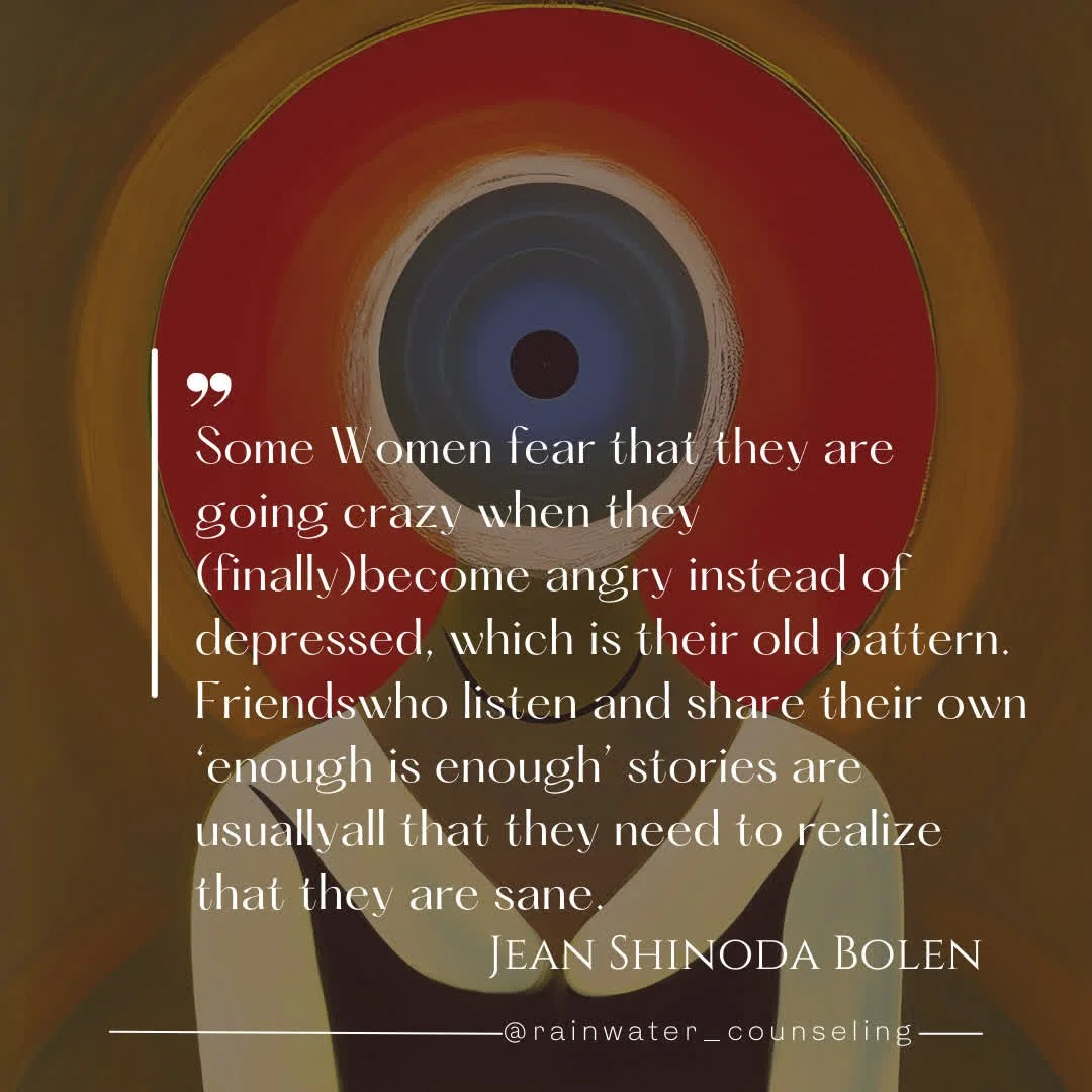 "Some Women fear that they are going crazy when they (finally)become angry instead of depressed, which is their old pattern. Friends who listen and share their own 'enough is enough' stories are usually all that they need to realize that they ar