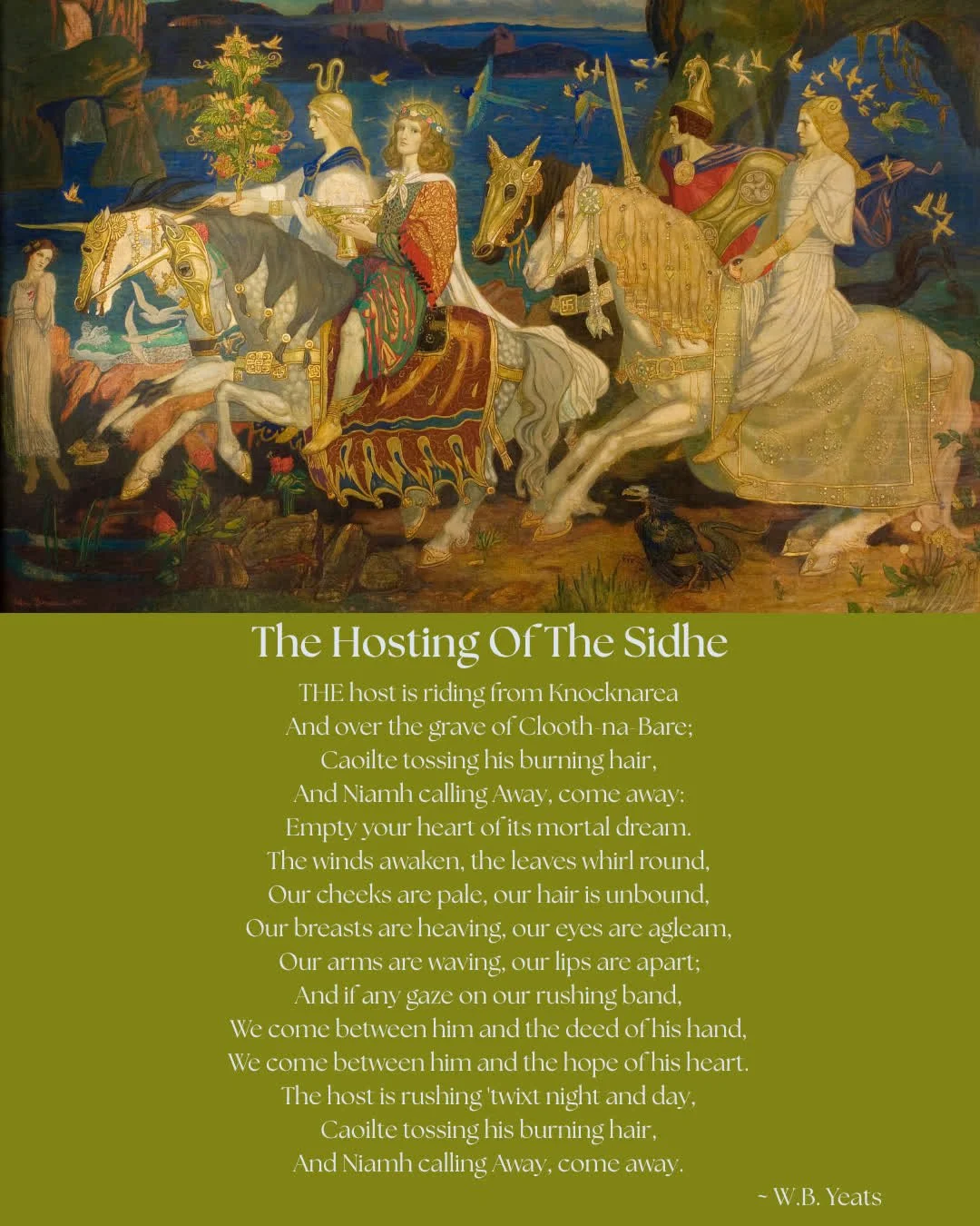 The Hosting Of The Sidhe

THE host is riding from Knocknarea
And over the grave of Clooth-na-Bare;
Caoilte tossing his burning hair,
And Niamh calling Away, come away:
Empty your heart of its mortal dream.
The winds awaken, the leaves whirl round,
Ou