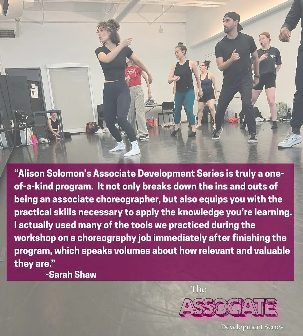 &ldquo;Alison Solomon&rsquo;s ASSOCIATE DEVELOPMENT SERIES is truly a one-of-a-kind program. It not only breaks down the ins and outs of being an associate choreographer, but also equips you with the practical skills necessary to apply the knowledge 