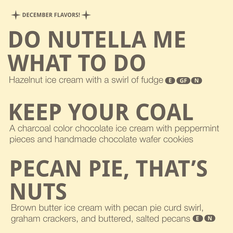 Flavors listed: 
-Do Nutella me what to do- hazelnut ice cream with a swirl of fudge (contains dairy, nuts, eggs)
-Keep your Coal- a charcoal color chocolate ice cream with a peppermint pieces and handmade chocolate wafer cookies (contains gluten, da