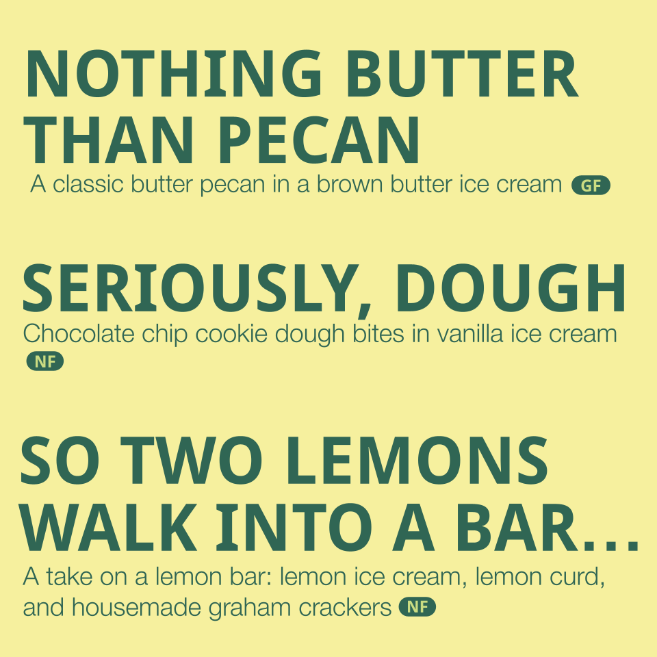 Flavors listed: 
-Nothing Butter than Pecan- A classic butter pecan in a brown butter ice cream (contains dairy, eggs, nuts)
-Seriously, Dough- chocolate chip cookie dough bites in vanilla ice cream (contains gluten, eggs, dairy)
- So two Lemons walk