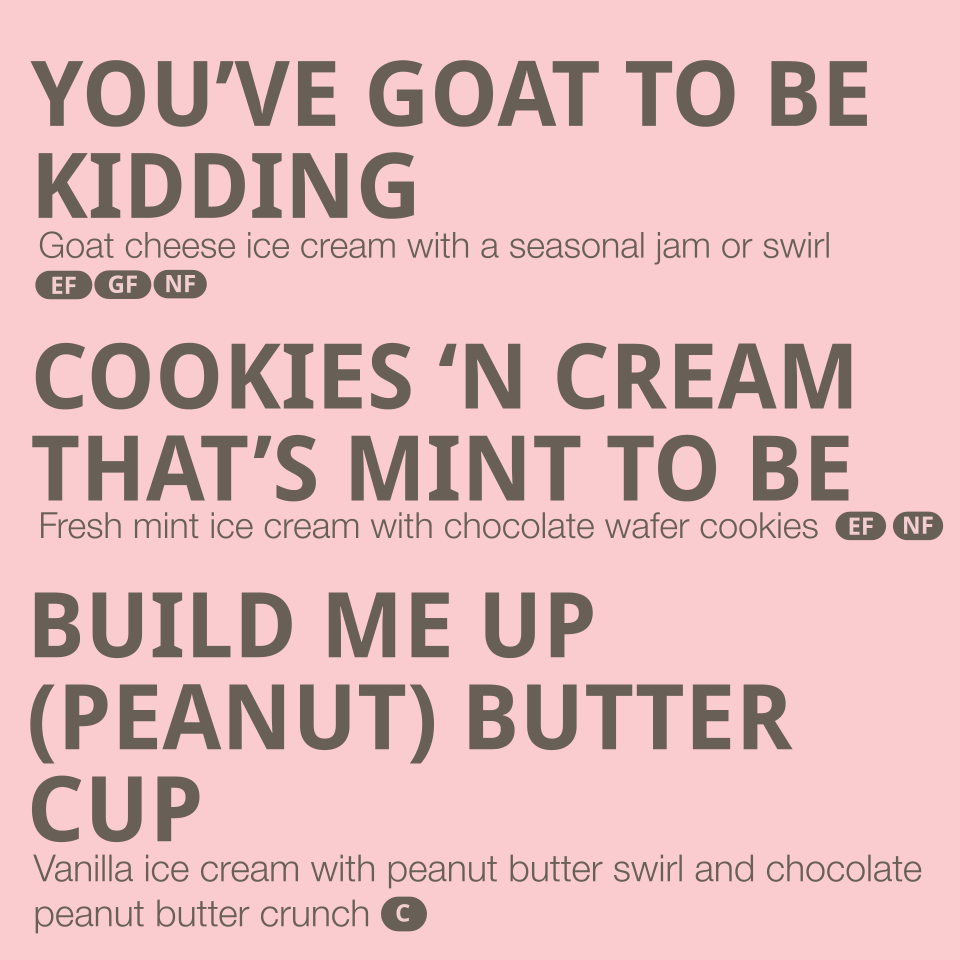 Flavors listed: 
- You've Goat to be Kidding- goat cheese ice cream with a seasonal jam or swirl (contains dairy)
- Cookies 'n Cream that's Mint to be - fresh mint ice cream with chocolate wafer cookies (contains dairy, gluten)
- Build me up (Peanut)