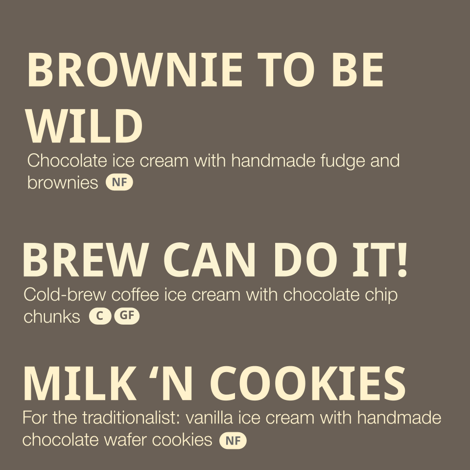 Flavors Listed: 
- Brownie to be wild- chocolate ice cream with handmade fudge and brownies (contains dairy, gluten, egg)
- Brew can do it!- coffee ice cream with chocolate chip chunks (contains eggs, dairy, coconut oil) 
- Milk 'n Cookies - for the 