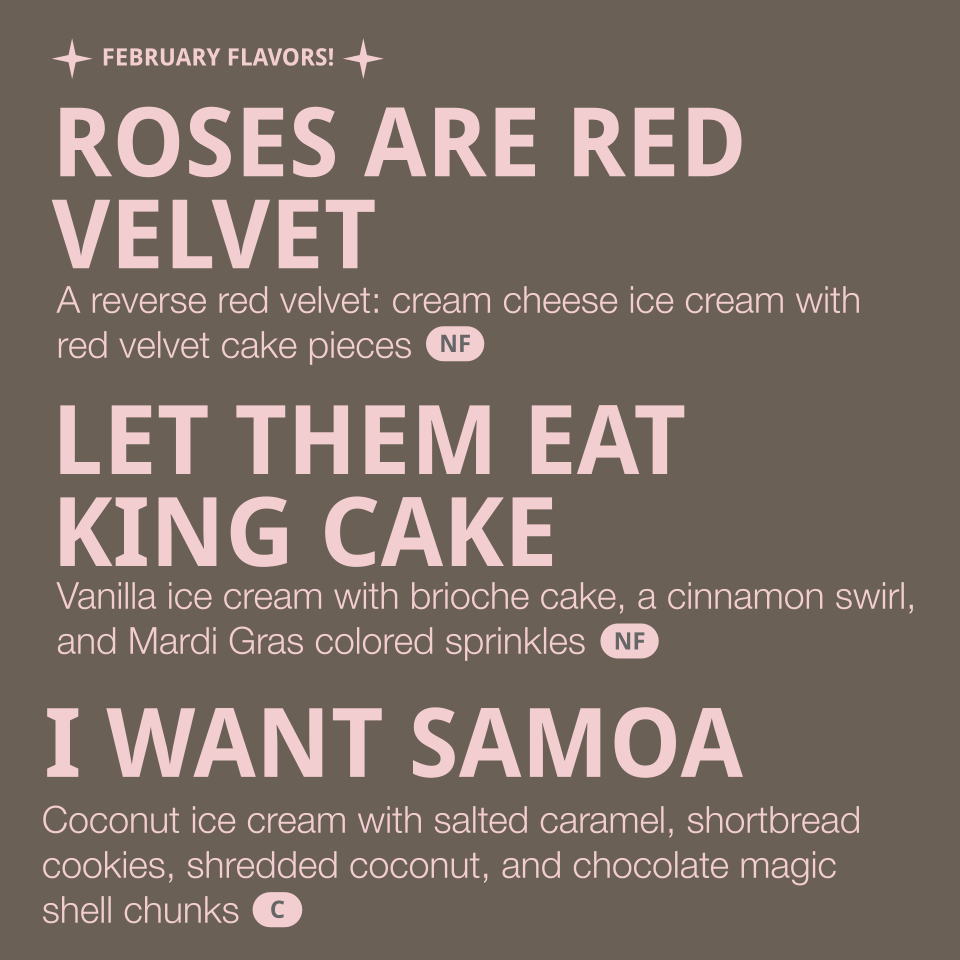 Flavors listed: 
- Roses are Red Velvet - a reverse red velvet: cream cheese ice cream with red velvet cake pieces (contains egg, dairy, gluten)
- Let them eat King Cake - vanilla ice cream with brioche cake, a cinnamon swirl, and Mardi Gras colored 