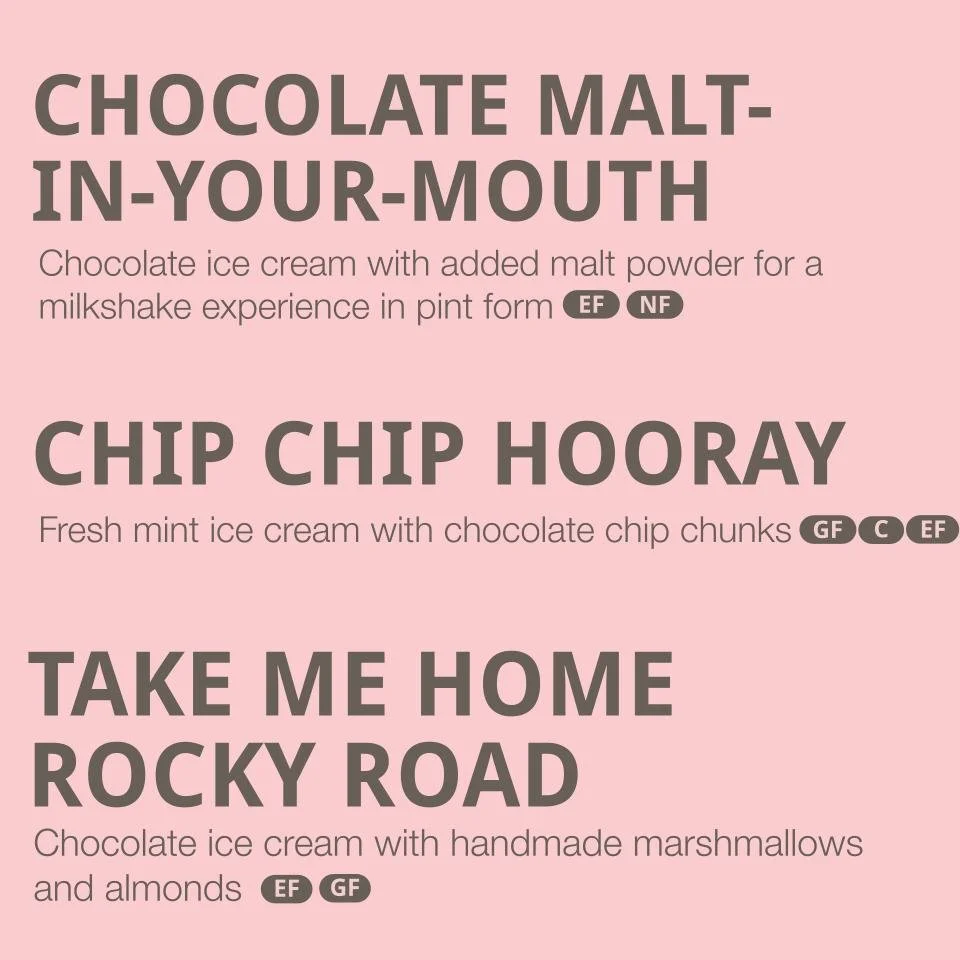 Flavors listed: 
-Chocolate Malt-in-your-mouth- a chocolate malted milkshake you'll want a spoon to eat (contains gluten, dairy)
- Chip Chip Hooray - fresh mint ice cream with chocolate chip chunks (contains coconut oil, dairy)
- Take me home Rocky R