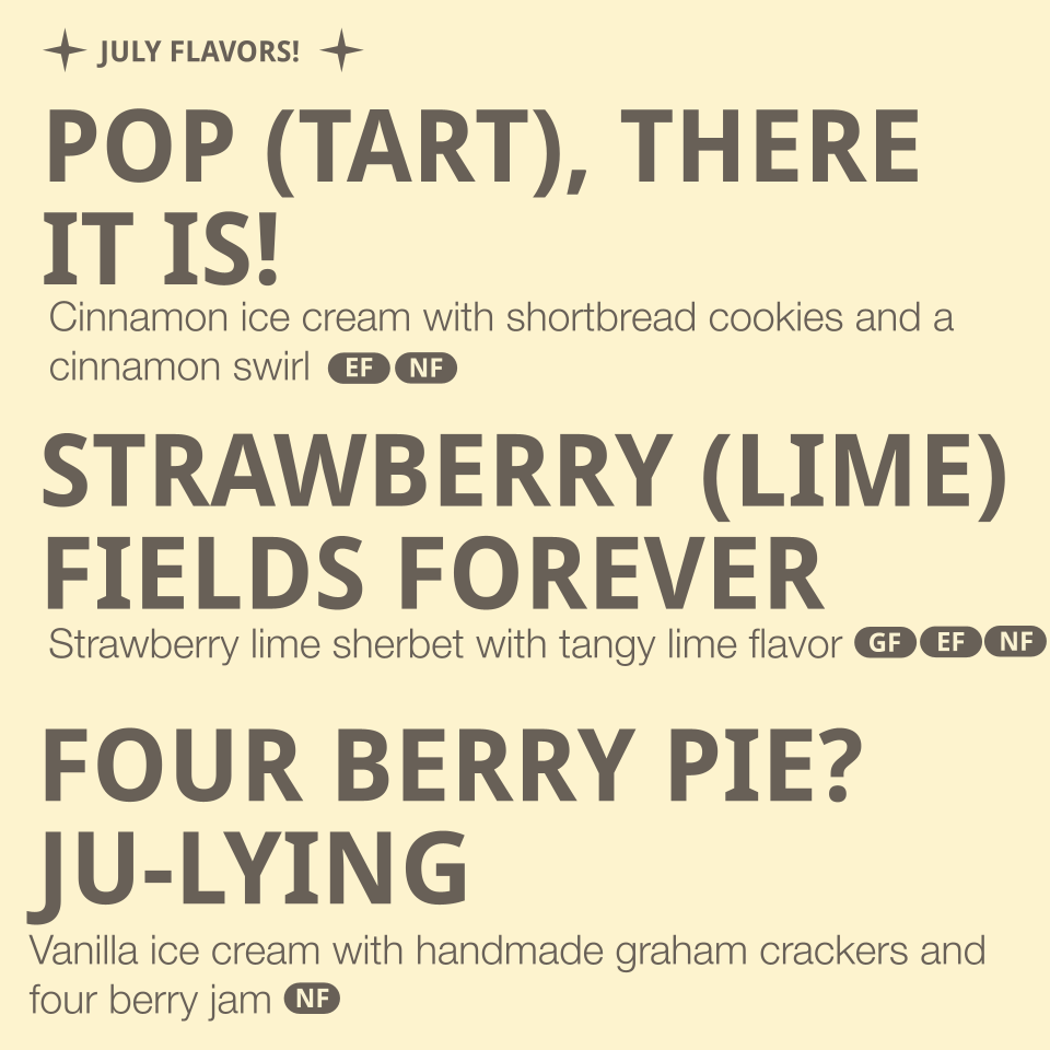 Flavors Listed: 
- Pop (Tart), there it is!-  cinnamon ice cream with shortbread cookies and cinnamon swirl (contains dairy, gluten)
- Strawberry (Lime) fields forever- Strawberry lime sherbet with tangy lime flavor (contains dairy)
- Four Berry Pie?