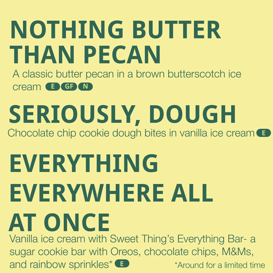 Flavors listed: 
- Nothing Butter than Pecan - a classic butter pecan in a brown butterscotch ice cream (contains egg, dairy, pecans)
- Seriously, Dough - chocolate chip cookie dough bites in vanilla ice cream (contains egg, dairy, gluten)
- Everythi