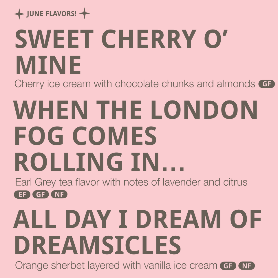 Flavors Listed: 
- Sweet Cherry o' mine- cherry ice cream with chocolate chunks and almonds (contains dairy, coconut, almonds, eggs)
- When the London Fog comes rolling in...- Earl Grey tea flavor with notes of lavender and citrus (contains dairy)
- 