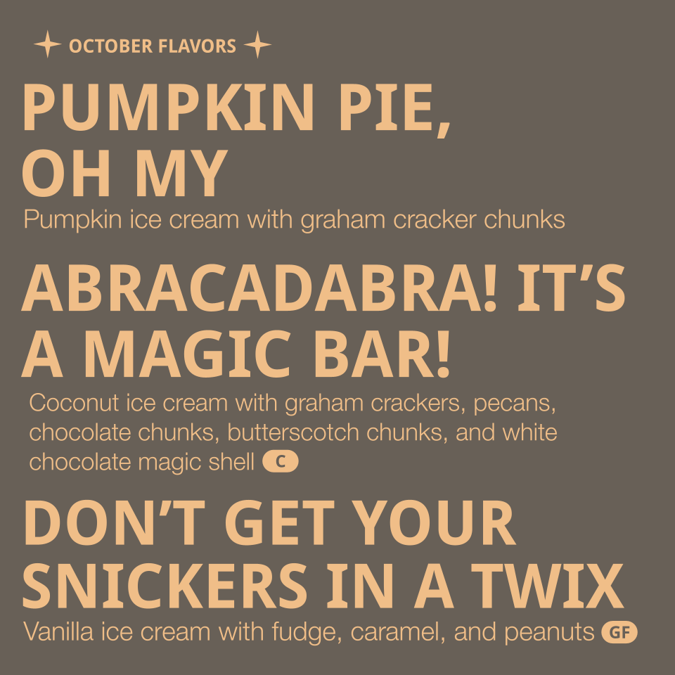 Flavors listed: 
- Pumpkin Pie, oh my - pumpkin ice cream with graham cracker chunks (contains dairy, gluten, egg, nutmeg)
- Abracadabra! It's a Magic Bar! - Coconut ice cream with graham crackers, pecans, chocolate chunks, butterscotch chunks, and w