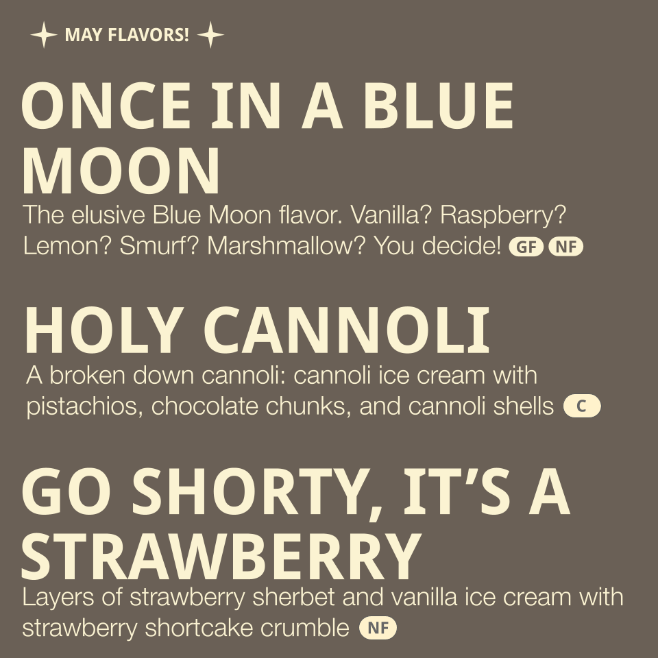 Flavors listed: 
- Once in a Blue Moon - the elusive Blue Moon flavor. Vanilla? Raspberry? Lemon? Smurf? Marshmallow? You decide! (contains dairy, eggs)
- Holy Cannoli - a broken down cannoli: cannoli ice cream with pistachios, chocolate chunks, and 