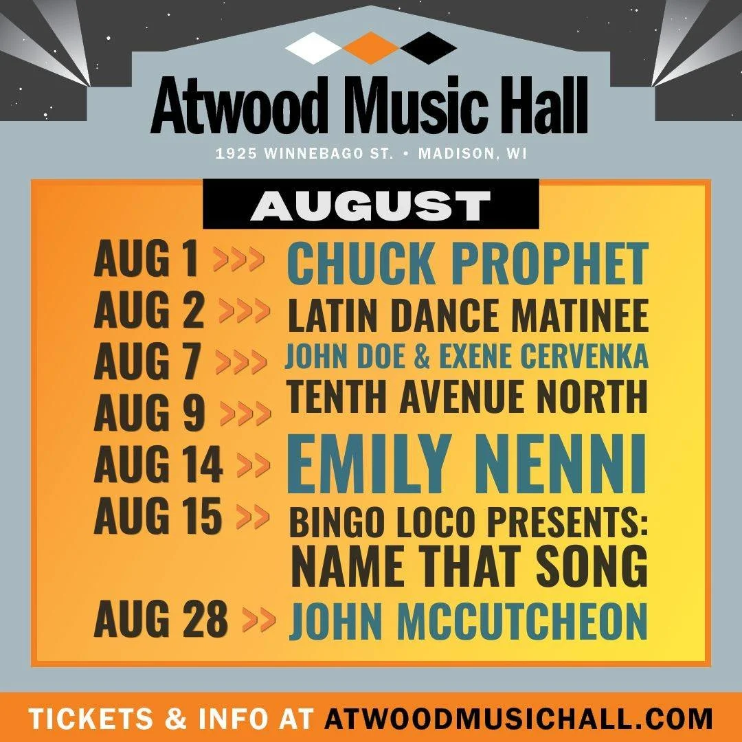 August Shows at Atwood Music Hall

Aug 1 - Chuck Prophet
Aug 2 - Latin Dance Matinee
Aug 7 - John Doe &amp; Exene Cervenka
Aug 9 - Tenth Avenue North
Aug 14 - Emily Nenni
Aug 15 - Bingo Loco
Aug 28 - John McCutcheon

🎫 Tickets &amp; more info: atwoo