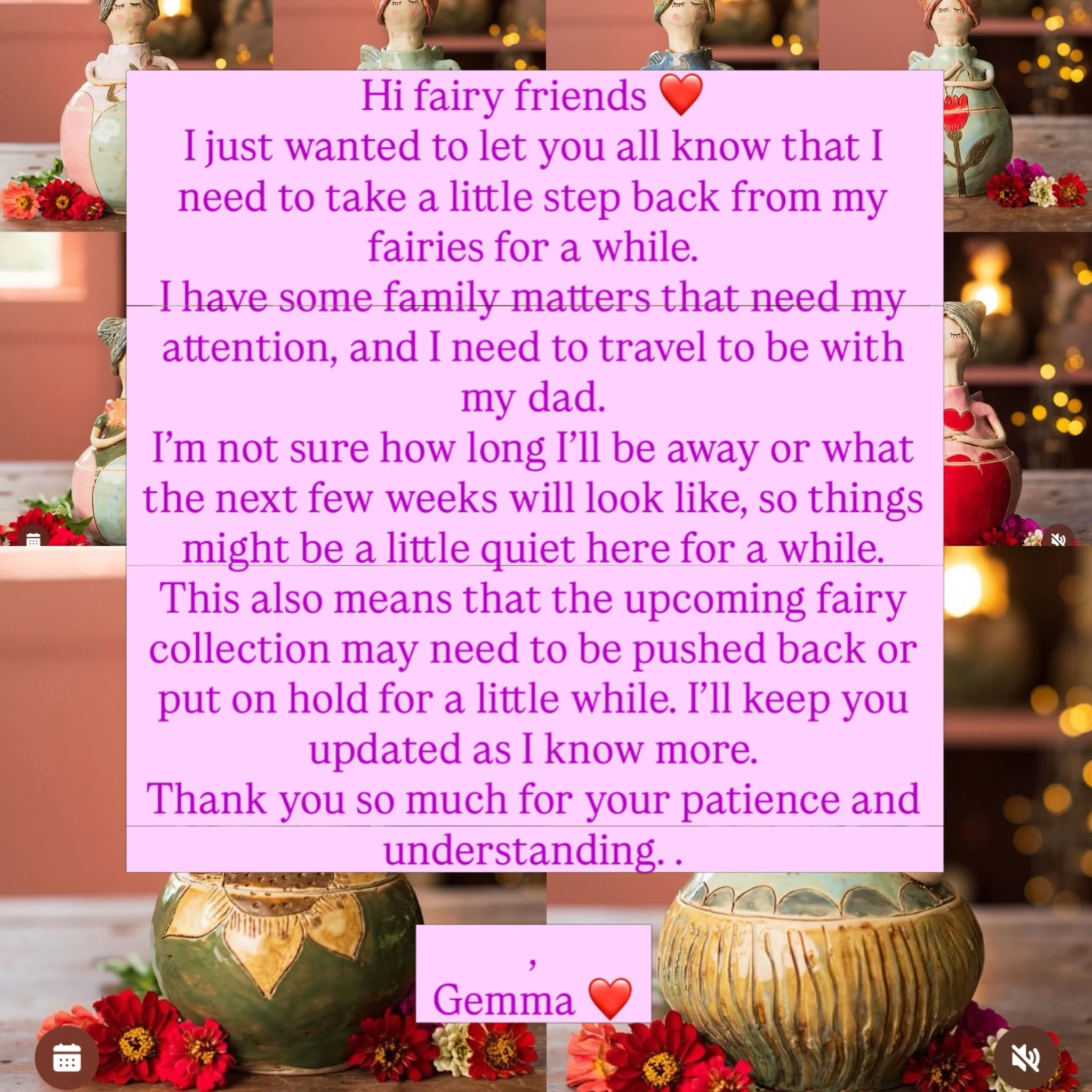 Hi fairy friends ❤️

I just wanted to let you all know that I need to take a little step back from my fairies for a while.

I have some family matters that need my attention, and I need to travel to be with my dad.

I&rsquo;m not sure how long I&rsqu