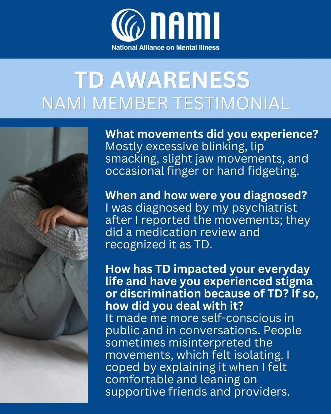 In honor of TD Awareness Week, we are sharing a NAMI Member Testimonial, who chooses to remain anonymous. 

Tardive dyskinesia (TD) is a chronic condition that is unlikely to improve without treatment and affects an estimated 800,000 adults in the U.