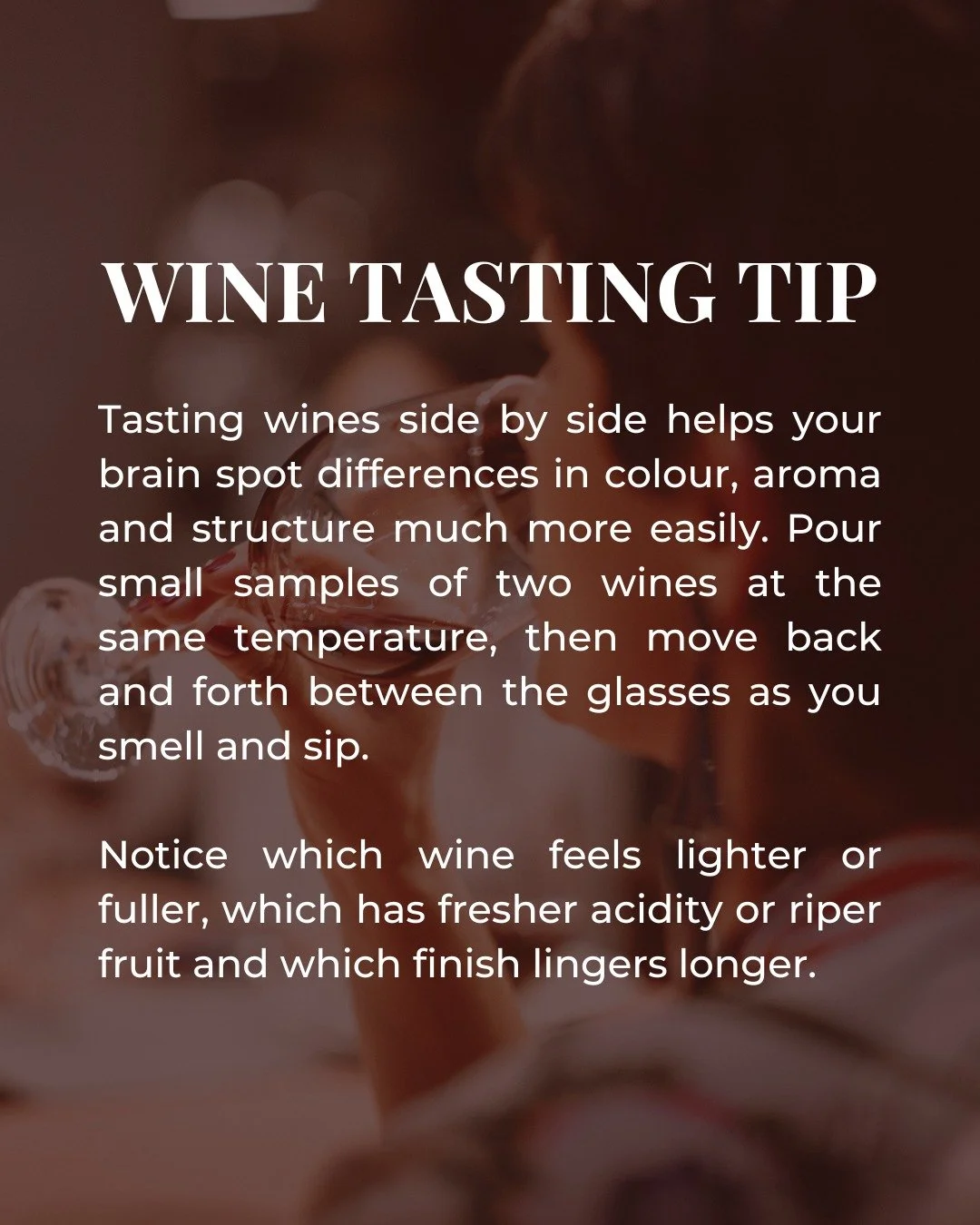 Tasting wines side by side is one of the fastest ways to train your palate.

When two glasses are in front of you, differences in colour, aroma and body suddenly become much easier to spot. 

Try pouring equal amounts of two wines at the same tempera