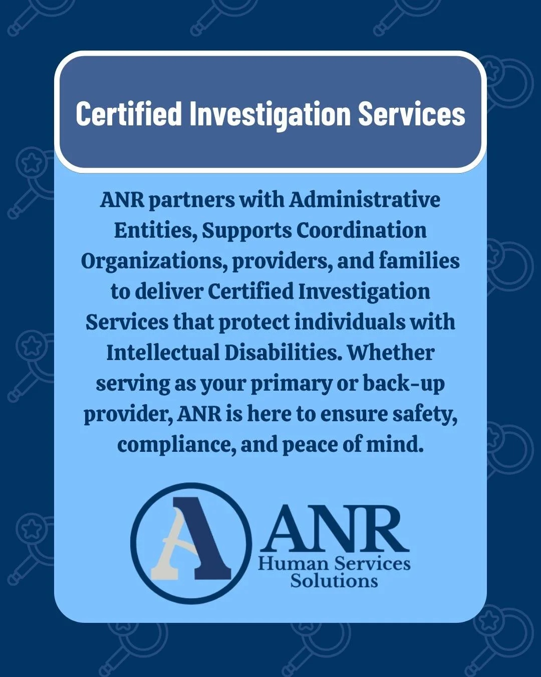 ANR&rsquo;s Certified Investigation Services provide the support needed to ensure full compliance with the Office of Developmental Programs Incident Management Regulations. ANR can serve as a primary or backup provider for Certified Investigations. 

