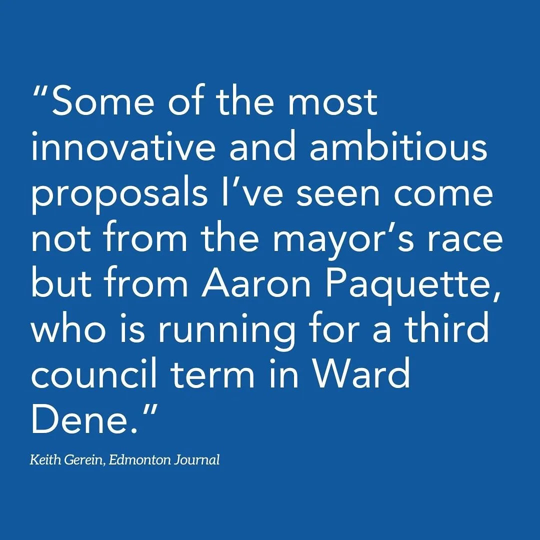 &ldquo;Some of the most innovative and ambitious proposals I&rsquo;ve seen come not from the mayor&rsquo;s race but from Aaron Paquette, who is running for a third council term in Ward Dene.

For example, Paquette proposes that the city start making 