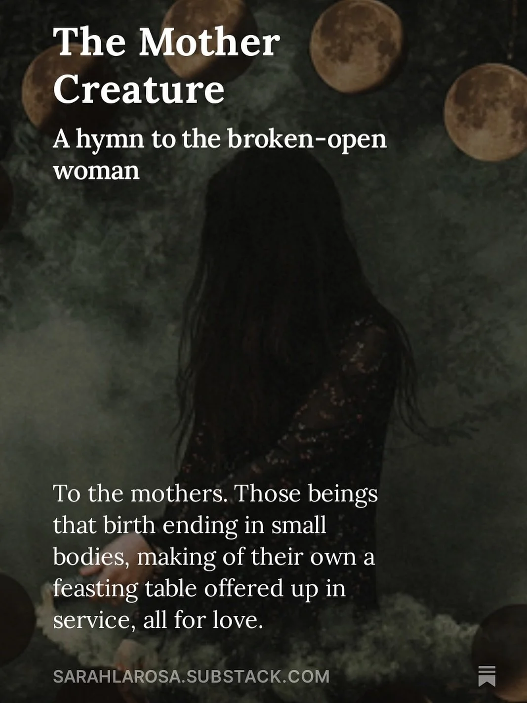 To the mothers. Those beings that birth ending in small bodies, making of their own a feasting table offered up in service, all for love.
To the mothers, those ones who have discovered that there is a different love that cannot be known until it is