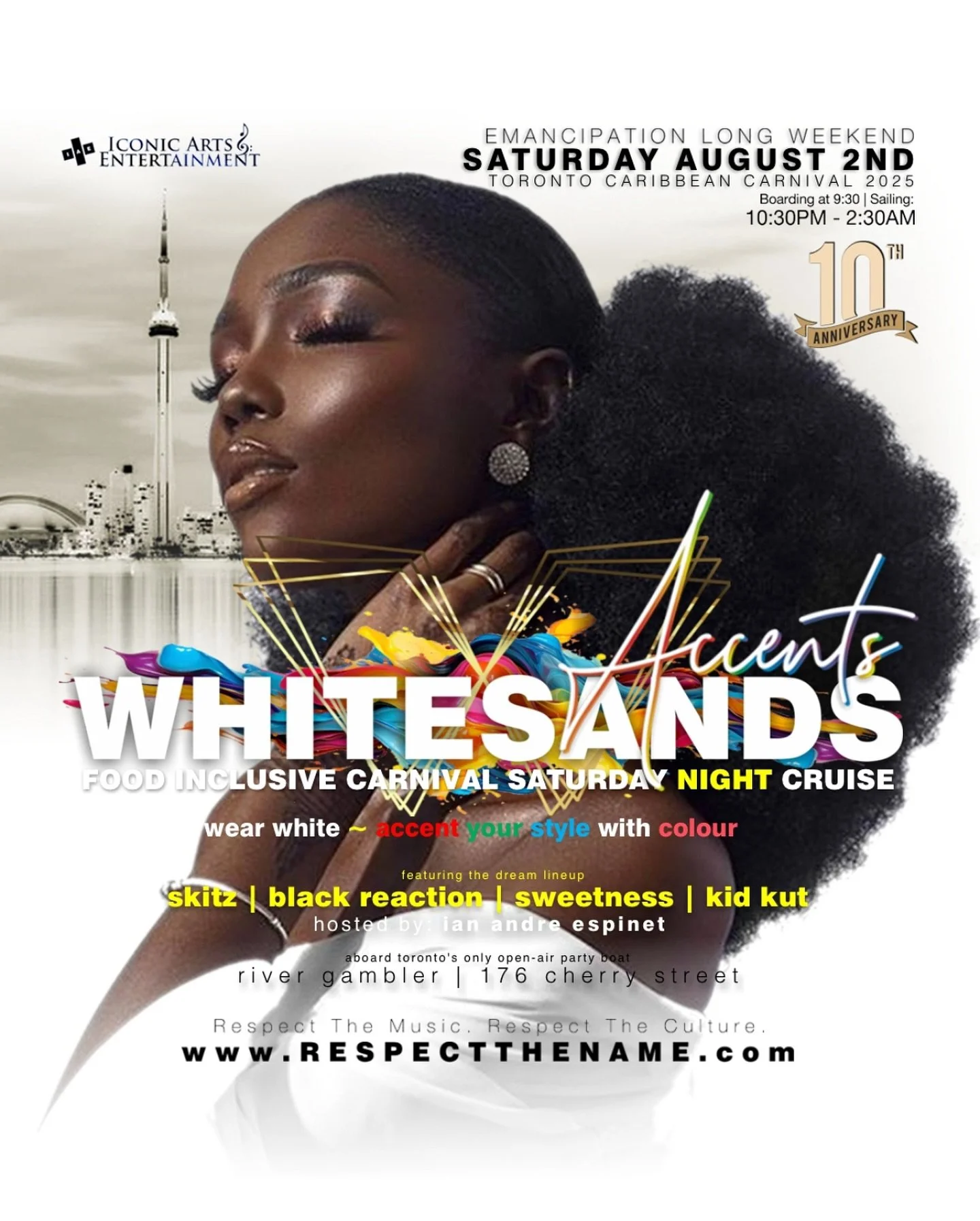 ICONIC ARTS &amp; ENTERTAINMENT

Fine Events Curated by lan Andre Espinet Proudly presents

WHITESANDS ~
Carnival Night Boat Cruise
10 Year Anniversary
Wear White | Accent Your Style With Colour

TORONTO CARNIVAL SATURDAY AUGUST 2nd 2025
Boarding 9:3