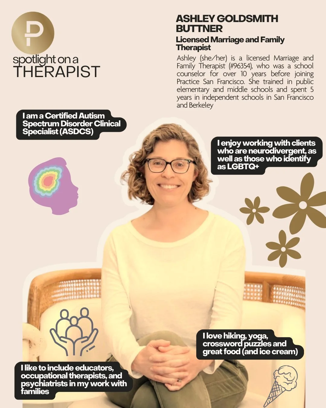 Therapist Spotlight!
Ashley Goldsmith Buttner 

Ashley (she/her) is a licensed Marriage and Family Therapist (#96354), who was a school counselor for over 10 years before joining Practice San Francisco. 

Ashley is a Certified Autism Spectrum Disorde