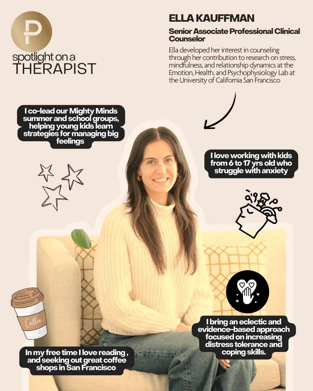 Therapist spotlight!
Ella Kauffman: 

Ella (She/ her/hers) is a Senior Associate Professional Clinical Counselor (CA APCC 14606) who completed her Master of Arts in Counseling for Mental Health and Wellness at New York University and joined the Pract