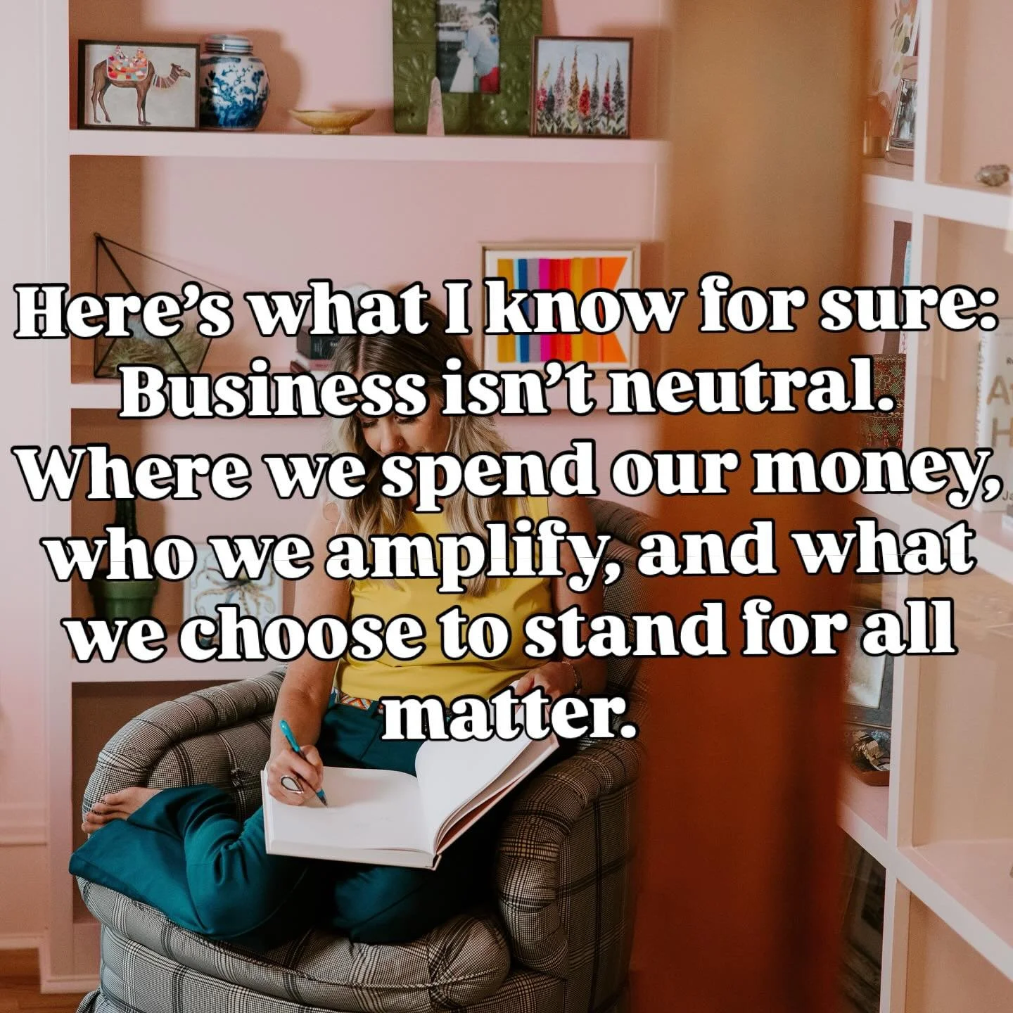 Here&rsquo;s what I know for sure:

Business isn&rsquo;t neutral.

Where we spend our money, who we amplify, and what we choose to stand for all matter. 

I&rsquo;m proud to work with badass, values-driven businesses &mdash; the kind who lead with he