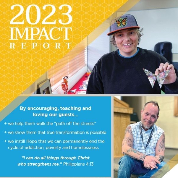 Our 2023 Impact Report is out! 

+ We showed our guests that incredible transformation is possible
+ We instilled Hope that we can permanently end the cycle of addiction, poverty and homelessness
+ We celebrated our guests' courage and walked alongsi