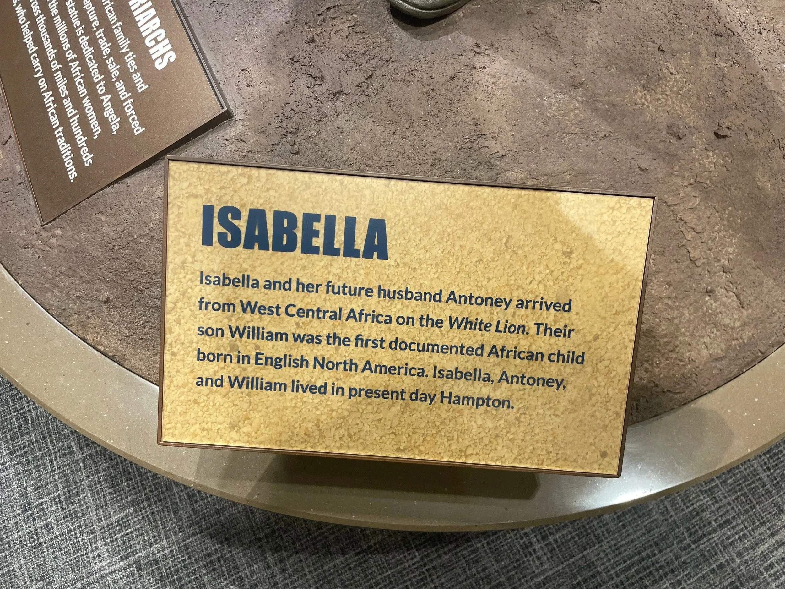 Isabella: "Isabella and her future husband Antoney arrived from West Central Africa on the White Lion. Their son William was the first documented African child born in English North America. Isabella, Antoney, and William lived in present day Hampton