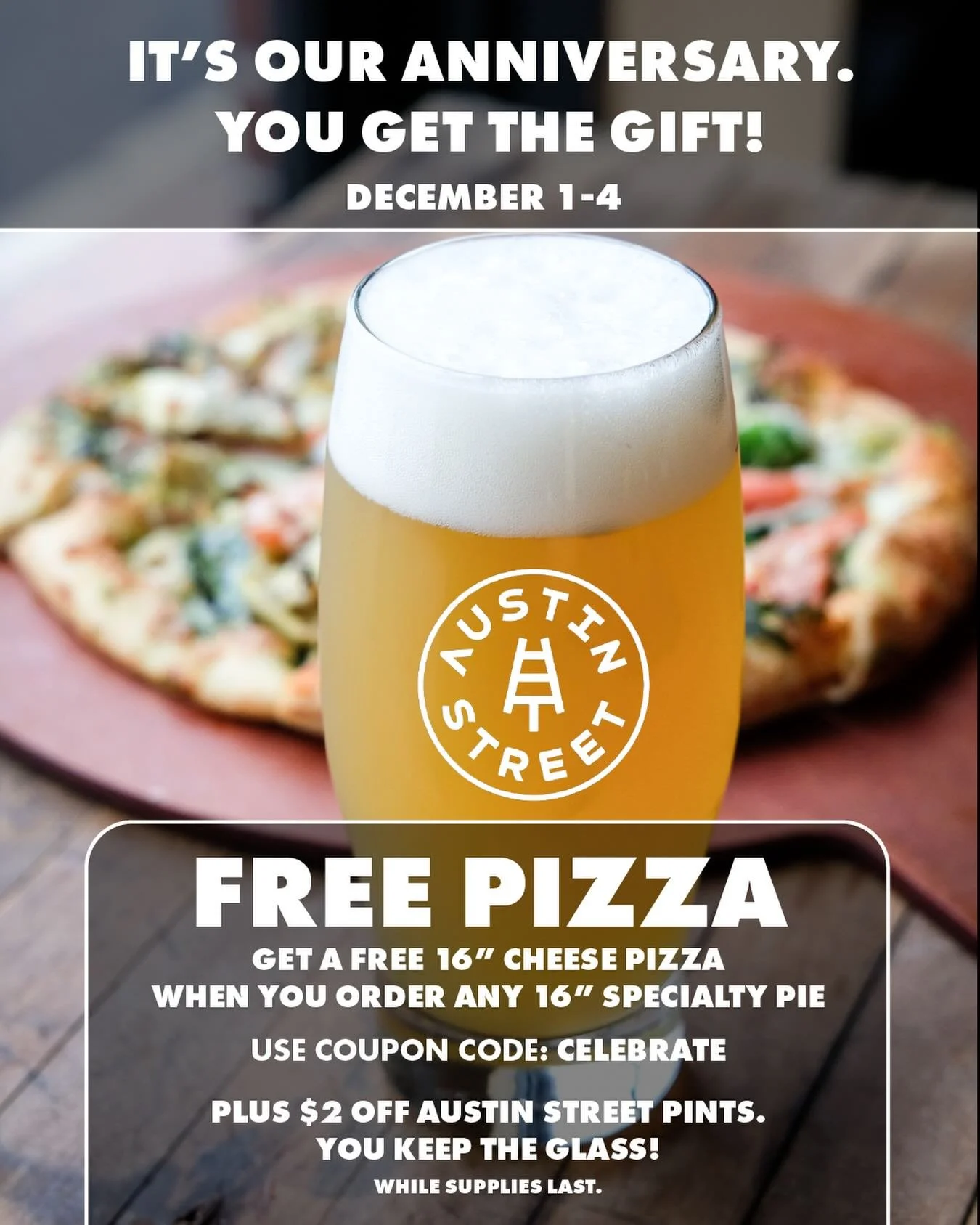 We&rsquo;re celebrating our anniversary at our Falmouth PPC location. Get a Free 16&rdquo; Cheese Pizza when you order any 16&rdquo; Specialty Pie. Plus, $2 Off Austin Street pints. And you keep the glass (while supplies last).

Use coupon code CELEB