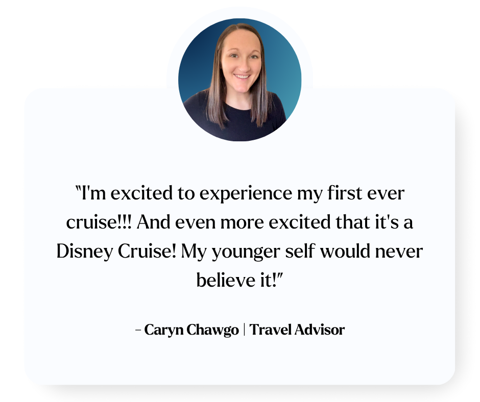 “I’m excited to experience my first ever cruise!!! And even more excited that it’s a Disney Cruise! My younger self would never believe it!” Caryn Chawgo