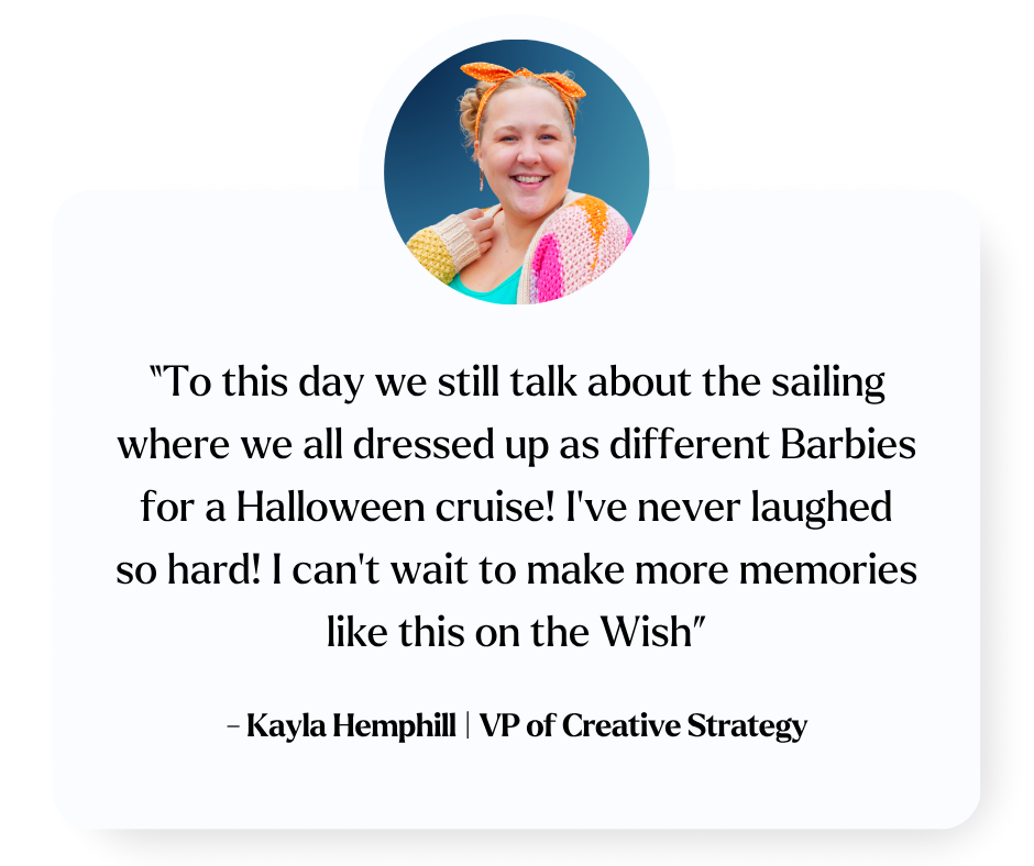 “To this day we still talk about the sailing where we all dressed up as different Barbies for a Halloween cruise! I’ve never laughed so hard! I can’t wait to make more memories like this on the Wish” Kayla Hemphill