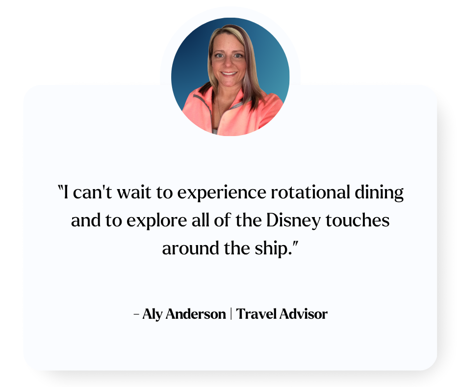 “I can’t wait to experience rotational dining and to explore all of the Disney touches around the ship.” - Aly Anderson