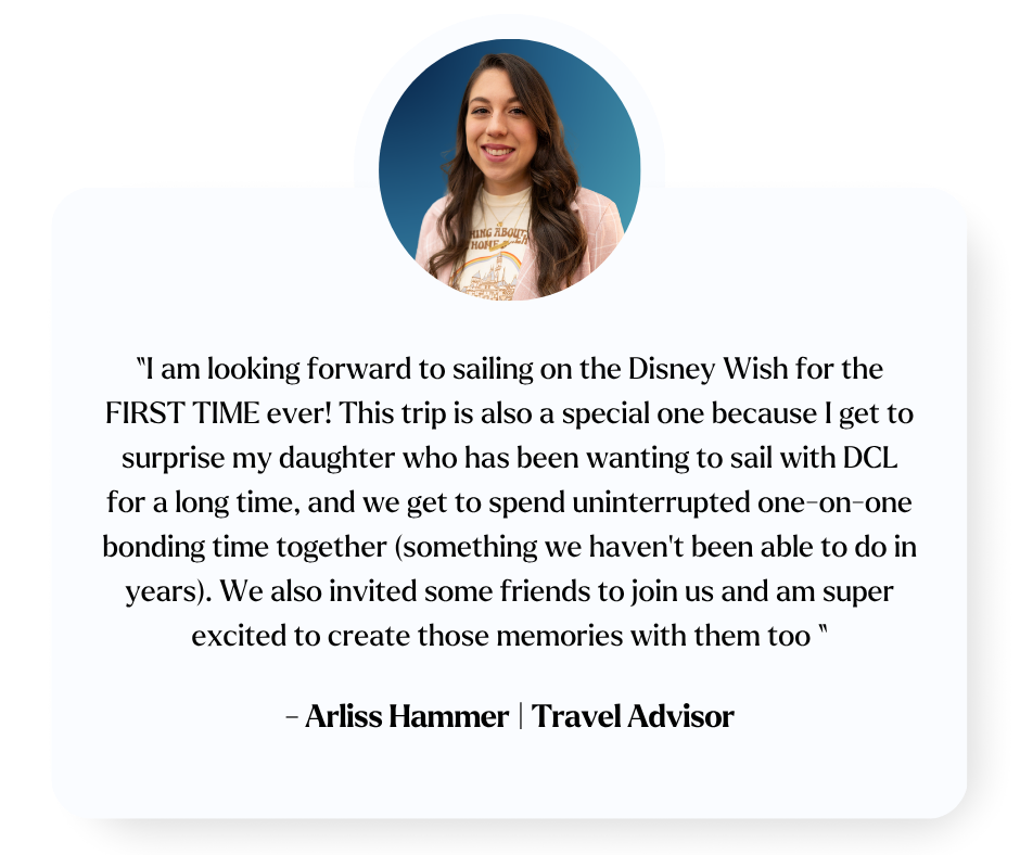 I am looking forward to sailing on the Disney Wish for the FIRST TIME ever! This trip is also a special one because I get to surprise my daughter who has been wanting to sail with DCL for a long time, and we get to spend uninterrupted one-on-one bond