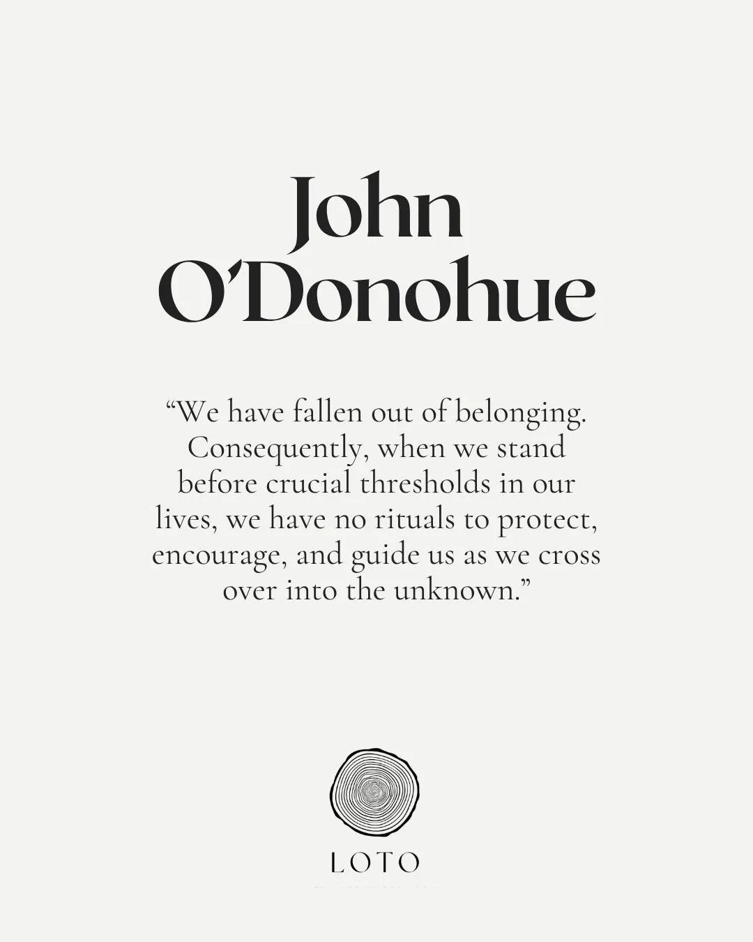 &ldquo;We have fallen out of belonging.
Consequently, when we stand before crucial thresholds in our lives, we have no rituals to protect, encourage, and guide us
as we cross over into the unknown.&rdquo;
&mdash; John O&rsquo;Donohue, To Bless the Sp