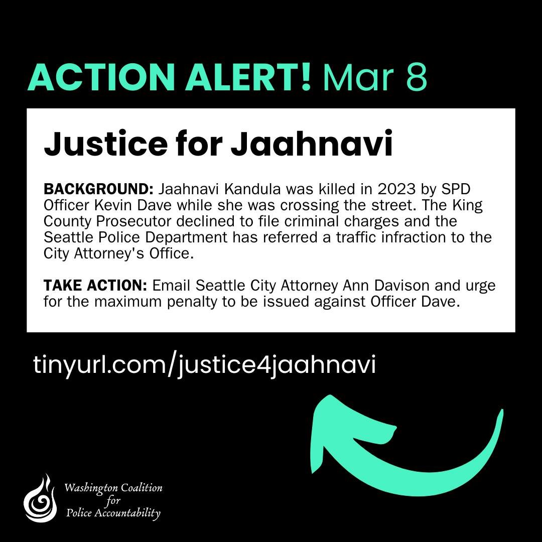 ACTION ALERT: Join us in calling for justice for Jaahnavi Kandula.

BACKGROUND: Jaahnavi Kandula was killed in 2023 by SPD Officer Kevin Dave while she was crossing the street. The King County Prosecutor declined to file criminal charges and the Seat