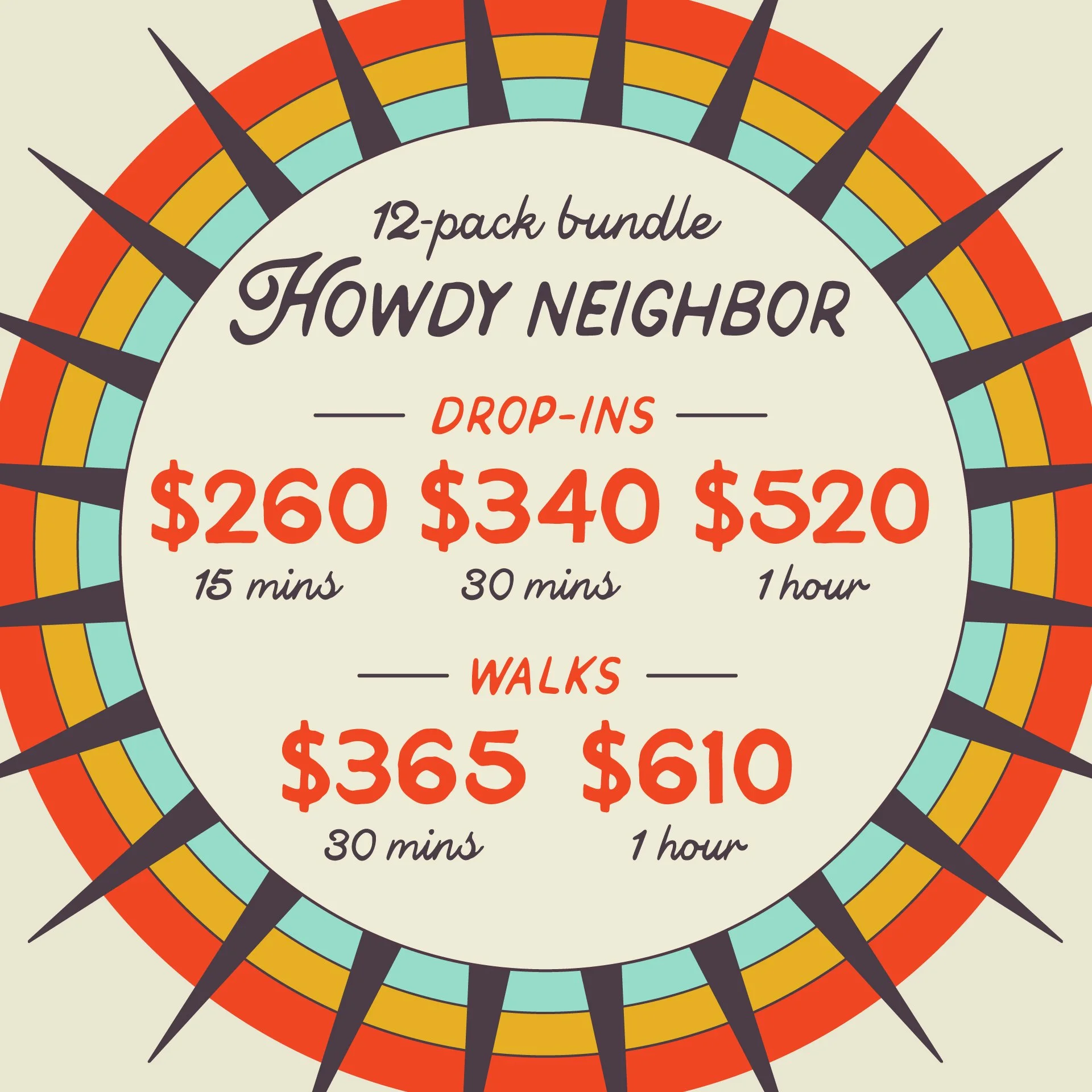 HOWDY NEIGHBOR: 12-pack bundle of Drop-ins and Walks. Drop-ins starting at $260 for 15m, $340 for 30m and $520 for 1hr. Walkings starting at $365 for 30m and $610 for 1hr.