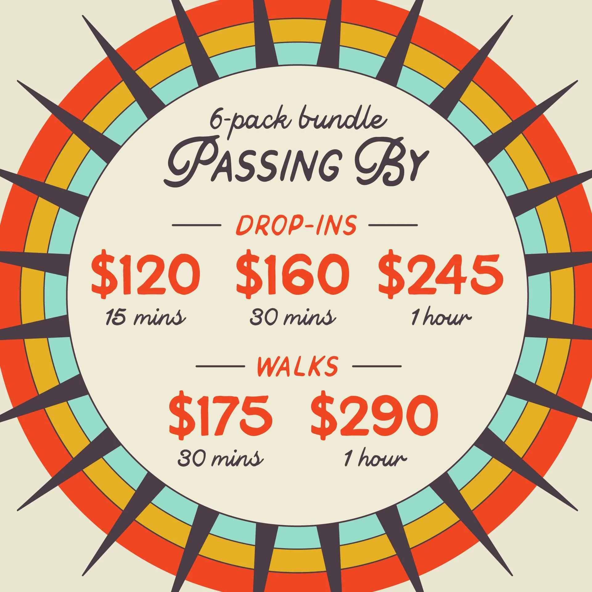 PASSING BY: 6-pack bundle of Drop-ins and Walks. Drop-ins starting at $120 for 15m, $160 for 30m and $245 for 1hr. Walkings starting at $175 for 30m and $290 for 1hr.