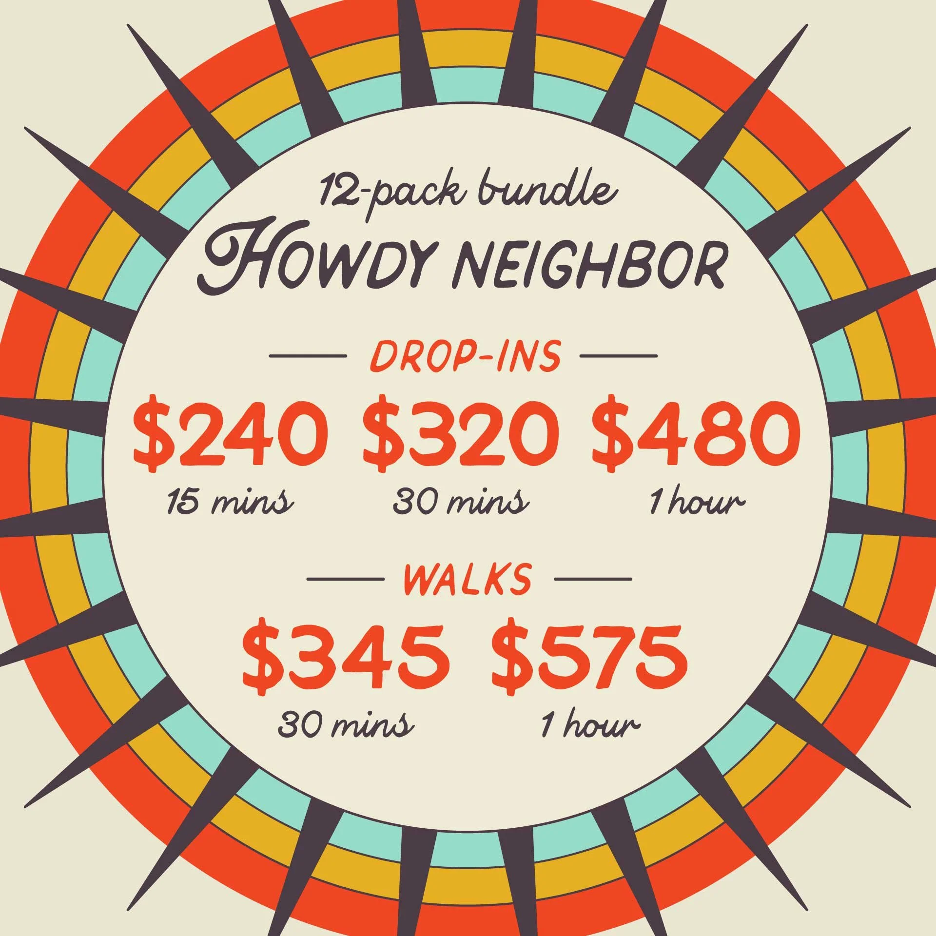 HOWDY NEIGHBOR: 12-pack bundle of Drop-ins and Walks. Drop-ins starting at $240 for 15m, $320 for 30m and $480 for 1hr. Walkings starting at $345 for 30m and $575 for 1hr.