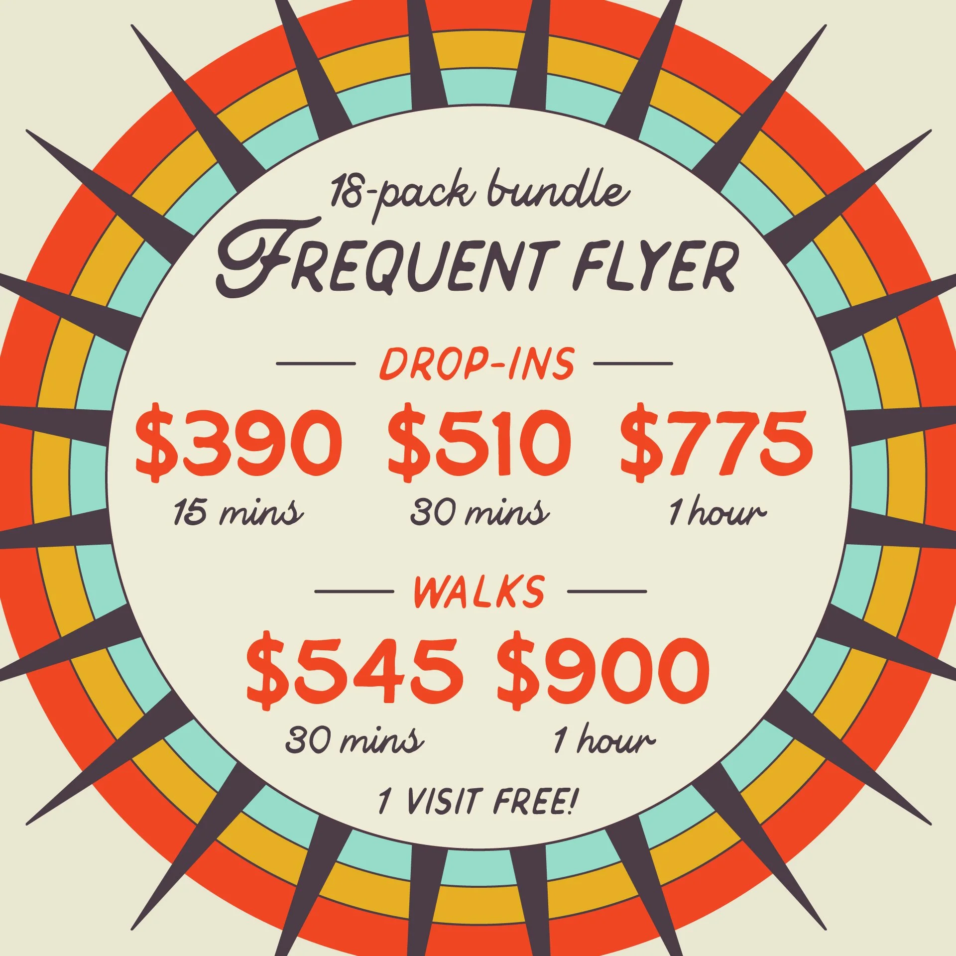 FREQUENT FLYER: 18-pack bundle of Drop-ins and Walks. Drop-ins starting at $390 for 15m, $510 for 30m and $775 for 1hr. Walkings starting at $545 for 30m and $900 for 1hr.