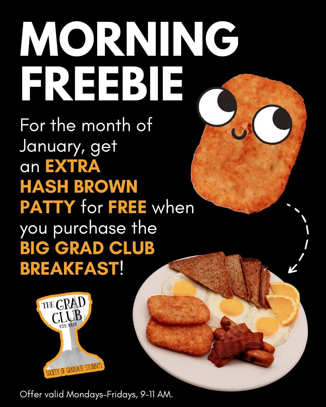 Rise &amp; Shine at the Grad Club!

The Big Grad Club Breakfast comes with 3 eggs, 2 slices bacon, 2 sausages, 2 hash brown patties and toast, and during the month of January, you get a FREE extra hash brown patty! 

Offer valid Mondays&ndash;Fridays