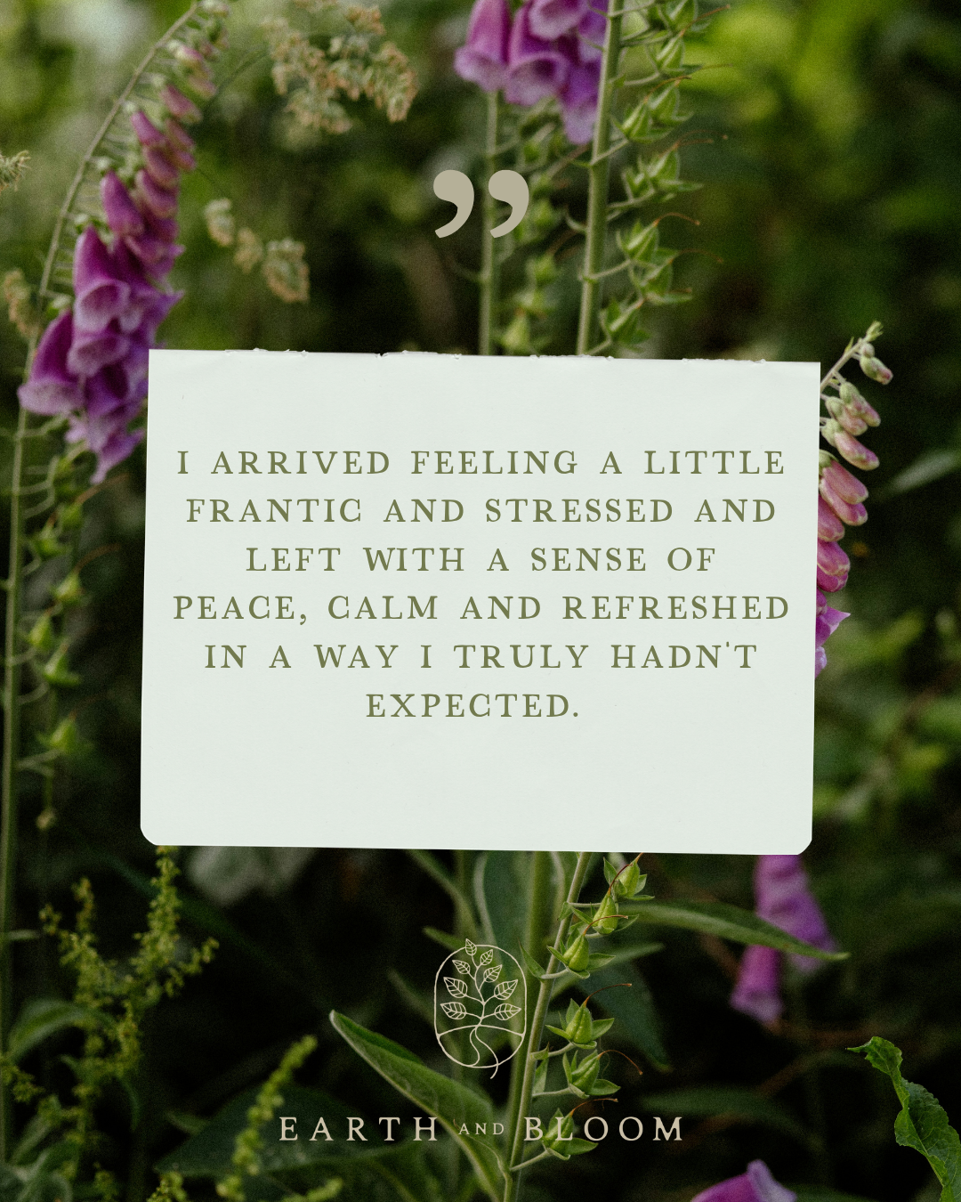 A white note card with a quote, placed among green leaves and purple flowers. The quote says, 'I arrived feeling a little frantic and stressed and left with a sense of peace, calm and refreshed in a way I truly hadn't expected.' The card features a small logo of a tree with a root and the text 'Earth and Bloom' at the bottom.