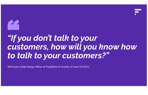 A purple quote graphic with white text and a quote that reads, "If you don’t talk to your customers, how will you know how to talk to your customers?" attributed to Will Evans, Chief Design Officer at PraxisFlow and founder of Lean UX NYC.