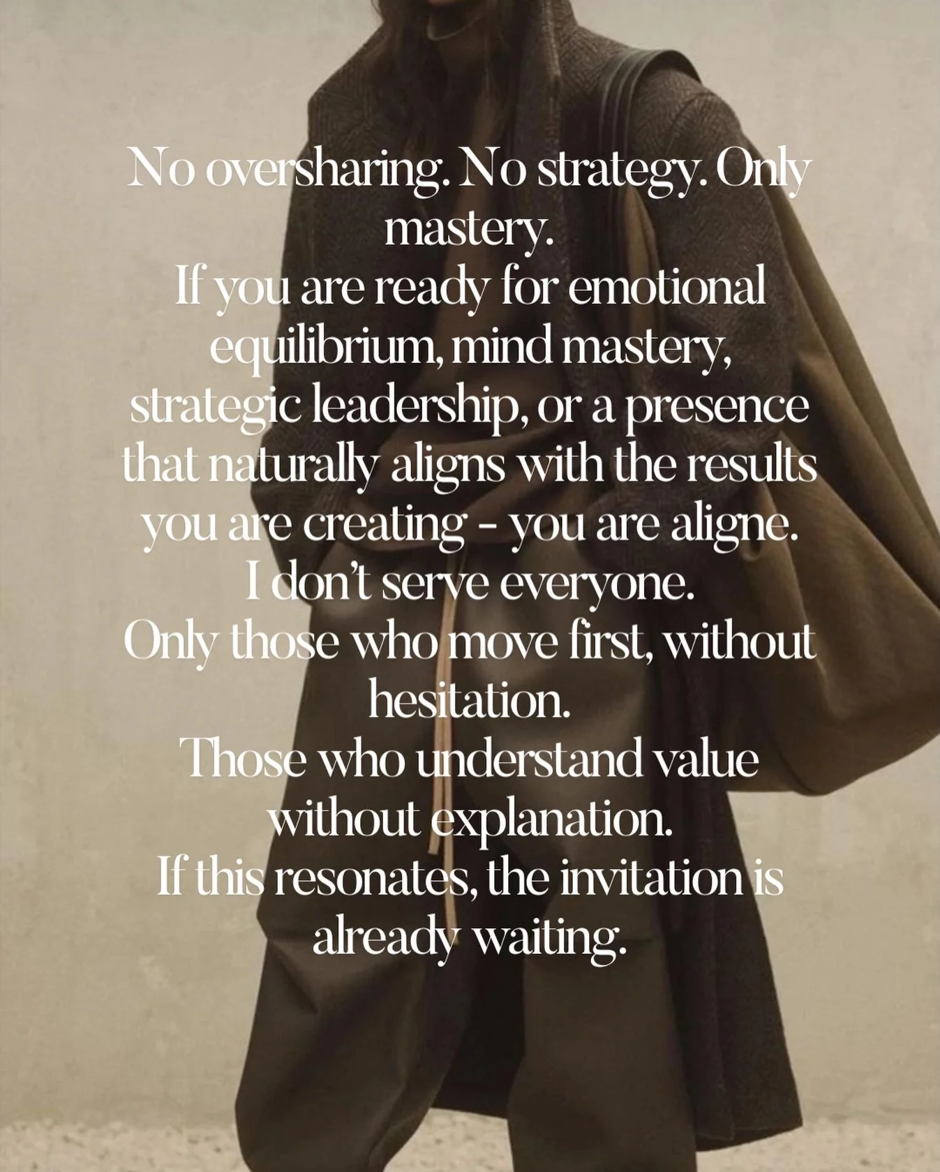 No oversharing. No strategy &mdash; Only mastery.

You are ready for emotional equilibrium, mind mastery, strategic leadership, or a presence that naturally aligns with the results you declare - you are aligned. I don&rsquo;t serve everyone.
Only tho