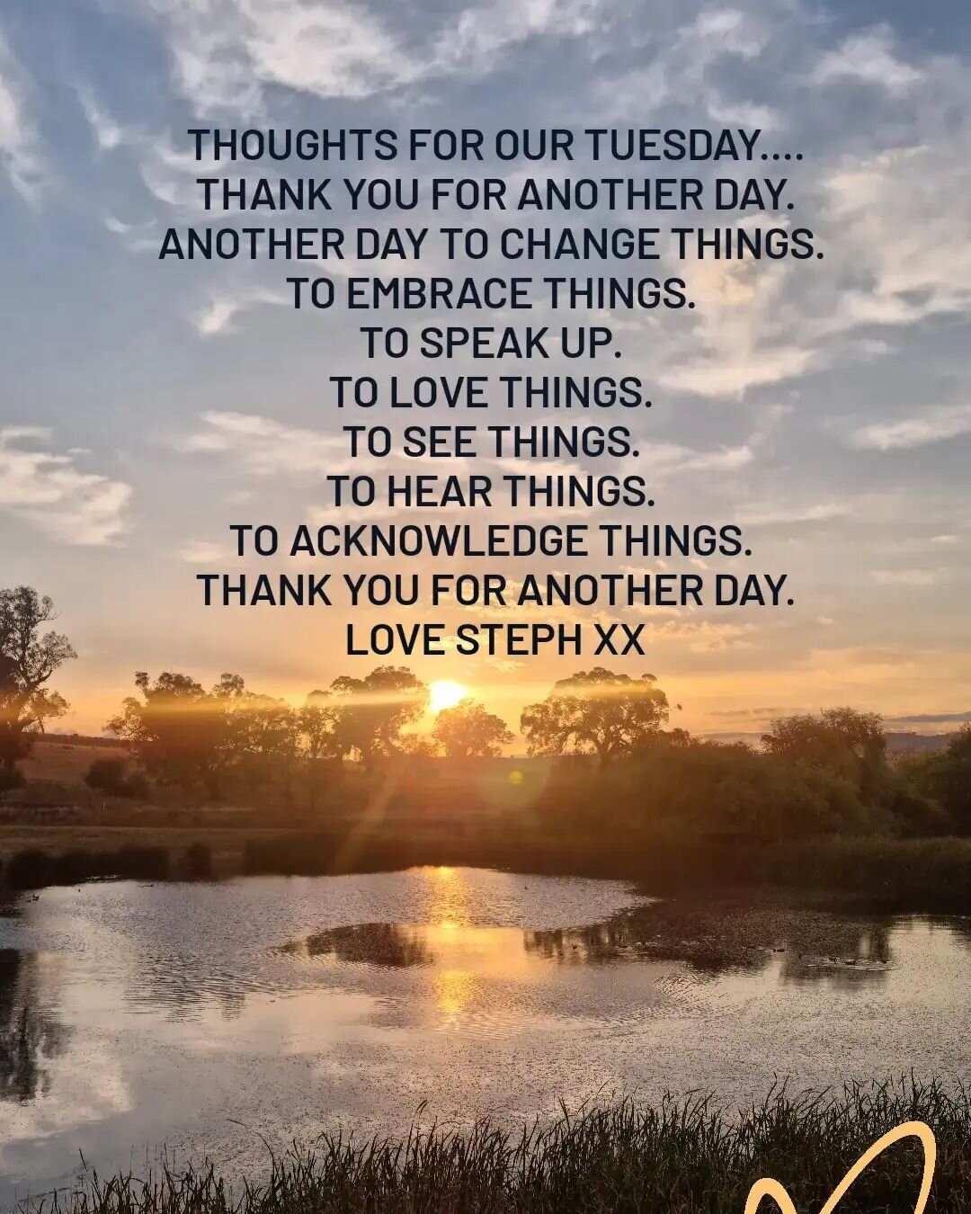 THOUGHTS FOR OUR TUESDAY....
THANK YOU FOR ANOTHER DAY.
ANOTHER DAY TO CHANGE THINGS. 
TO EMBRACE THINGS. 
TO SPEAK UP. 
TO LOVE THINGS. 
TO SEE THINGS. 
TO HEAR THINGS. 
TO ACKNOWLEDGE THINGS. 
THANK YOU FOR ANOTHER DAY.
LOVE STEPH XX
.
#stephanicor