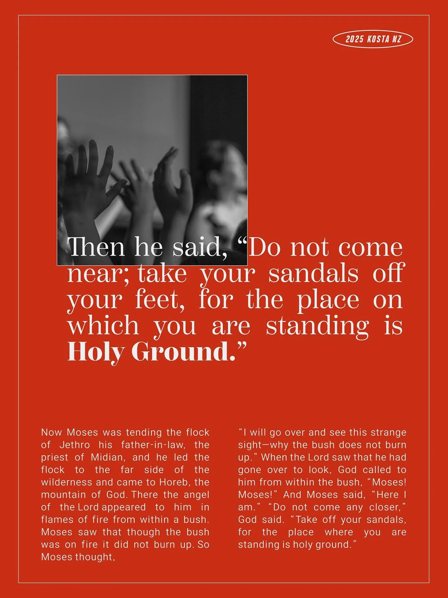 📖 2025 KOSTA NZ 주제문 📖

내가 선 곳, 거룩한 땅
Here I Stand, Holy Ground

&ldquo;하나님이 가라사대 이리로 가까이 하지 말라 너의 선 곳은 거룩한 땅이니 네 발에서 신을 벗으라&rdquo; 
(출애굽기 3: 5)
⠀
&ldquo;Do not come any closer,&rdquo; God said. &ldquo;Take off your sandals, for the place where you 