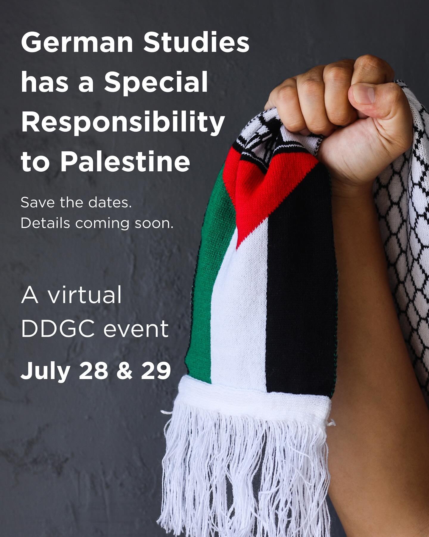 Save the date for an upcoming DDGC virtual event:

German Studies has a Special Responsibility to Palestine

July 28 and 29

More info to come soon

ID: image of fist holding scarf with Palestinian flag and keffiyeh patterns

#GermanStudies #USGerman