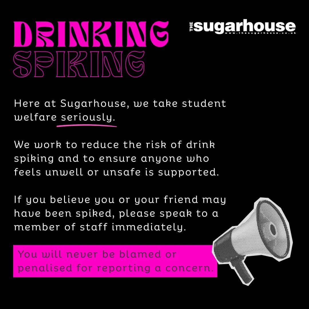 Here at Sugarhouse we take student welfare seriously. 

We do our very best to reduce the possibility of our customers being spiked.

If you believe yourself or your friend has been spiked please speak to staff immediately. 

If we believed someone i