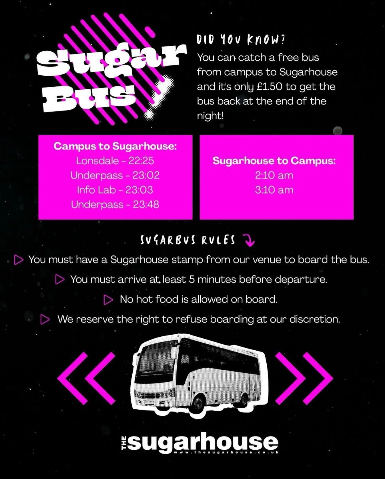 🚍 Sugar Bus Guide

FREE bus ➡️ Campus &rarr; Sugarhouse
&pound;1.50 ➡️ Sugarhouse &rarr; Campus

⚠️ Don&rsquo;t forget:
&bull; Sugarhouse stamp required
&bull; Arrive 5 mins early
&bull; No hot food on board

Save this post for night out 🪩