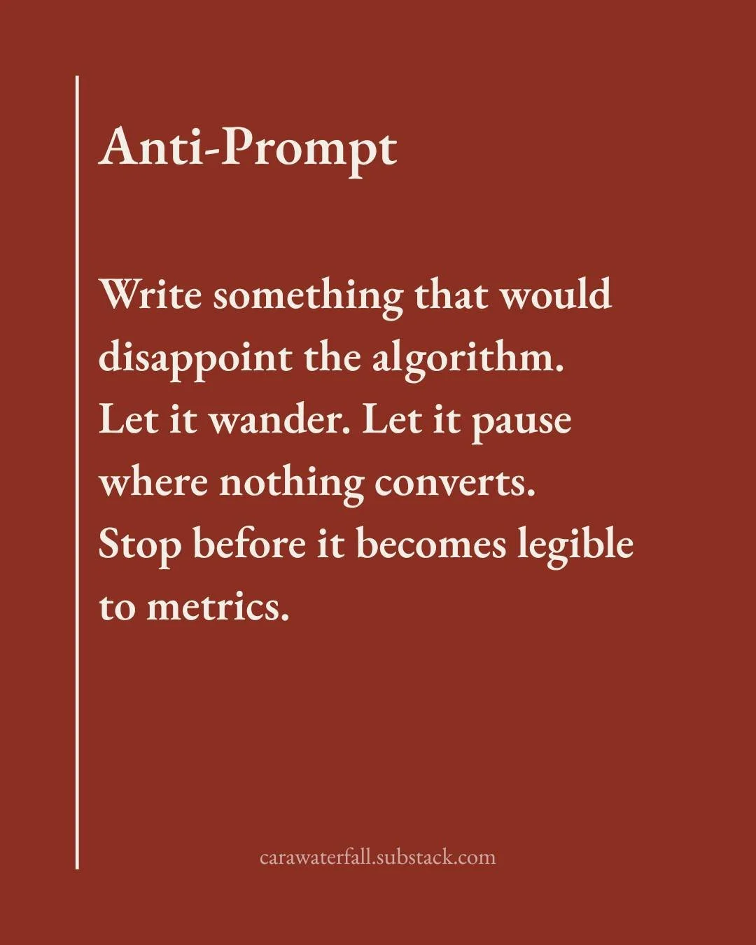 Anti-prompt

Write something that would disappoint the algorithm.

Let it wander. Let it pause where nothing converts.

Stop before it becomes legible to metrics.