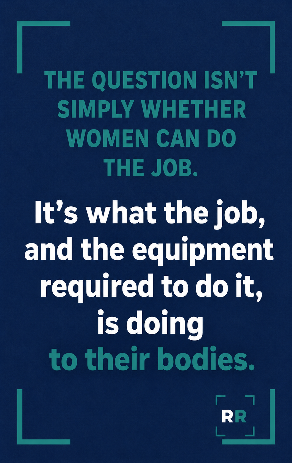 A navy blue background with text in teal and white stating, 'The question isn’t simply whether women can do the job. It’s what the job, and the equipment required to do it, is doing to their bodies.'